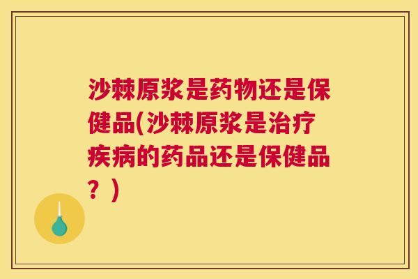 沙棘原浆是药物还是保健品(沙棘原浆是治疗疾病的药品还是保健品？)