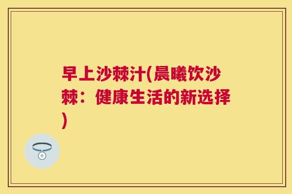 早上沙棘汁(晨曦饮沙棘：健康生活的新选择)
