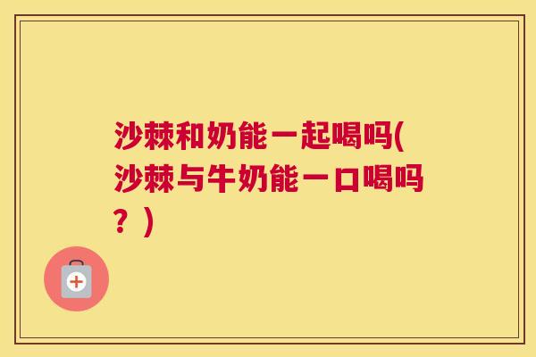 沙棘和奶能一起喝吗(沙棘与牛奶能一口喝吗？)