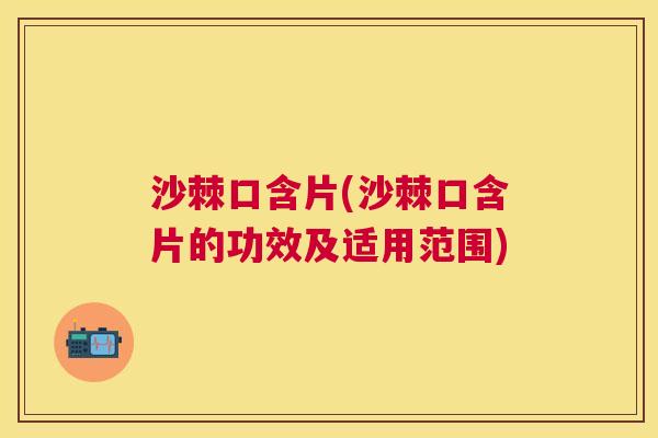沙棘口含片(沙棘口含片的功效及适用范围)