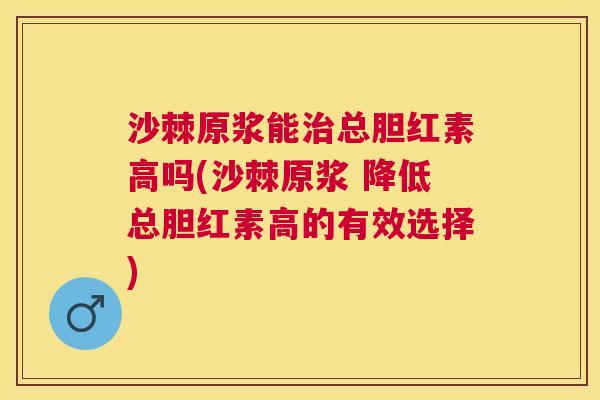 沙棘原浆能治总胆红素高吗(沙棘原浆 降低总胆红素高的有效选择)