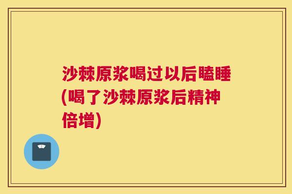 沙棘原浆喝过以后瞌睡(喝了沙棘原浆后精神倍增)