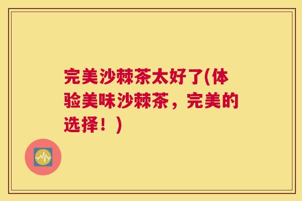 完美沙棘茶太好了(体验美味沙棘茶，完美的选择！)