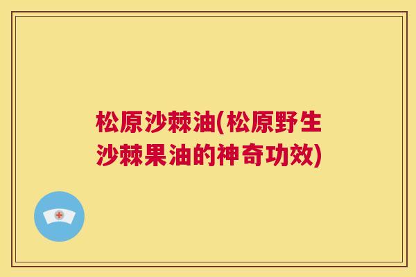 松原沙棘油(松原野生沙棘果油的神奇功效)