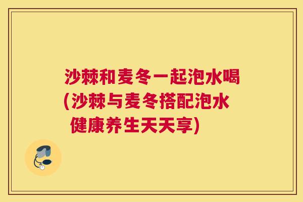 沙棘和麦冬一起泡水喝(沙棘与麦冬搭配泡水 健康养生天天享)