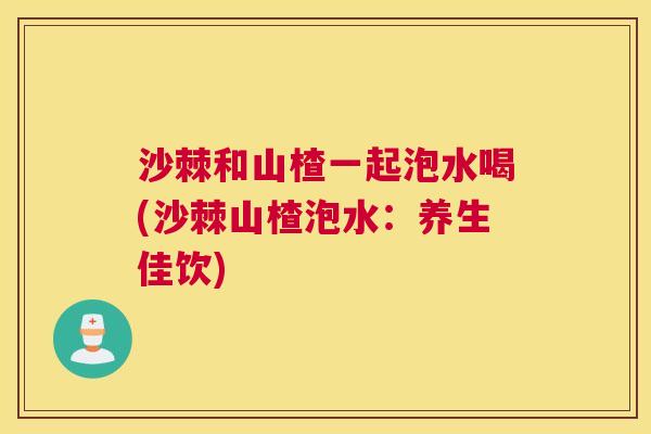 沙棘和山楂一起泡水喝(沙棘山楂泡水：养生佳饮)