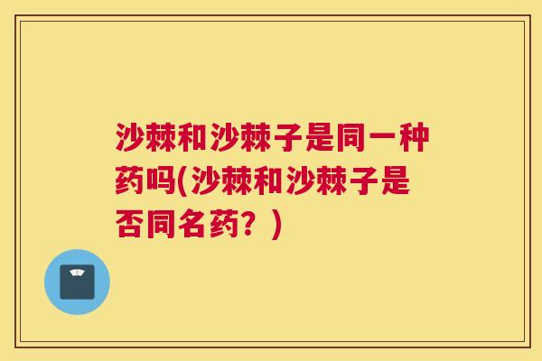 沙棘和沙棘子是同一种药吗(沙棘和沙棘子是否同名药？)