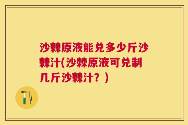沙棘原液能兑多少斤沙棘汁(沙棘原液可兑制几斤沙棘汁？)
