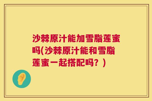 沙棘原汁能加雪脂莲蜜吗(沙棘原汁能和雪脂莲蜜一起搭配吗？)