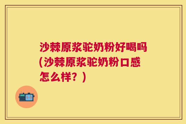 沙棘原浆驼奶粉好喝吗(沙棘原浆驼奶粉口感怎么样？)