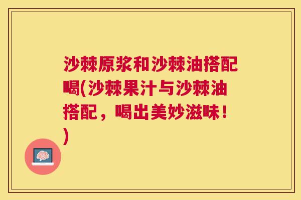 沙棘原浆和沙棘油搭配喝(沙棘果汁与沙棘油搭配，喝出美妙滋味！)