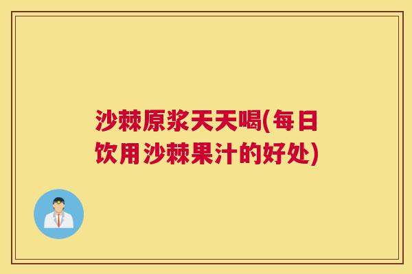 沙棘原浆天天喝(每日饮用沙棘果汁的好处)