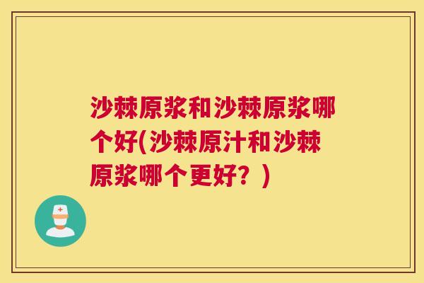 沙棘原浆和沙棘原浆哪个好(沙棘原汁和沙棘原浆哪个更好？)
