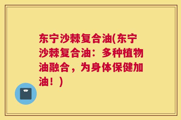 东宁沙棘复合油(东宁沙棘复合油：多种植物油融合，为身体保健加油！)