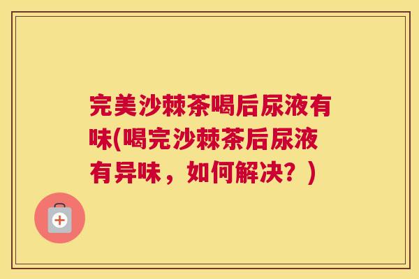 完美沙棘茶喝后尿液有味(喝完沙棘茶后尿液有异味，如何解决？)
