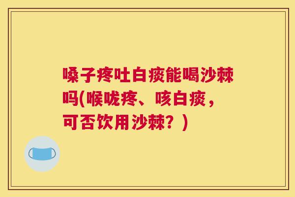 嗓子疼吐白痰能喝沙棘吗(喉咙疼、咳白痰，可否饮用沙棘？)
