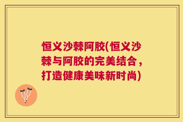 恒义沙棘阿胶(恒义沙棘与阿胶的完美结合，打造健康美味新时尚)