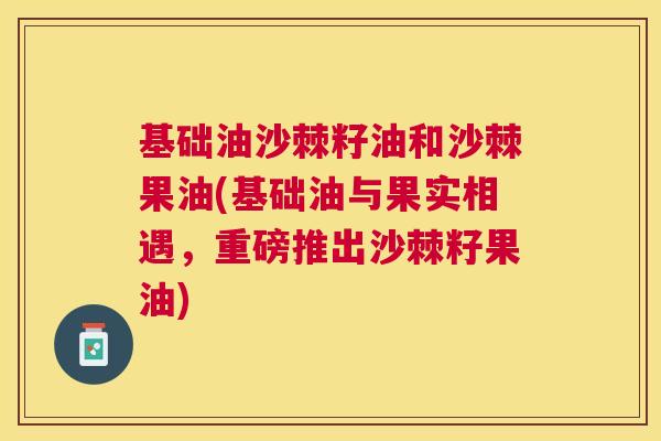基础油沙棘籽油和沙棘果油(基础油与果实相遇，重磅推出沙棘籽果油)
