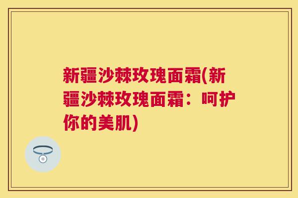 新疆沙棘玫瑰面霜(新疆沙棘玫瑰面霜：呵护你的美肌)