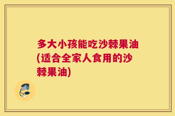 多大小孩能吃沙棘果油(适合全家人食用的沙棘果油)