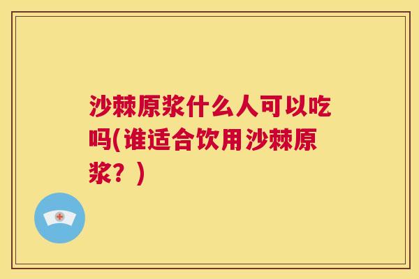 沙棘原浆什么人可以吃吗(谁适合饮用沙棘原浆？)
