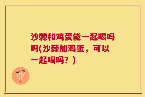 沙棘和鸡蛋能一起喝吗吗(沙棘加鸡蛋，可以一起喝吗？)