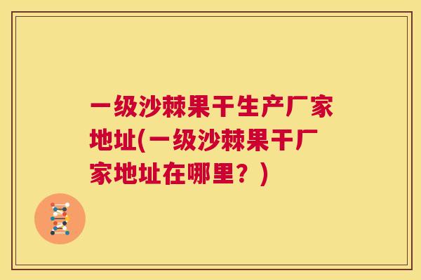一级沙棘果干生产厂家地址(一级沙棘果干厂家地址在哪里？)