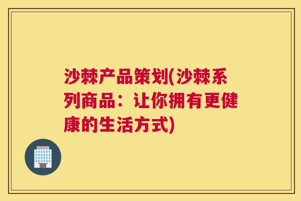 沙棘产品策划(沙棘系列商品：让你拥有更健康的生活方式)