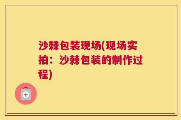 沙棘包装现场(现场实拍：沙棘包装的制作过程)