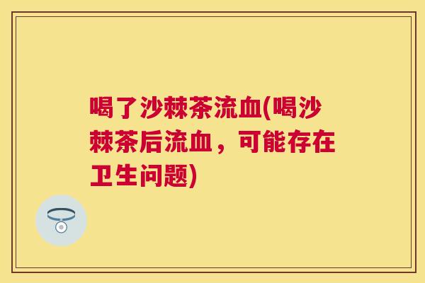 喝了沙棘茶流血(喝沙棘茶后流血，可能存在卫生问题)