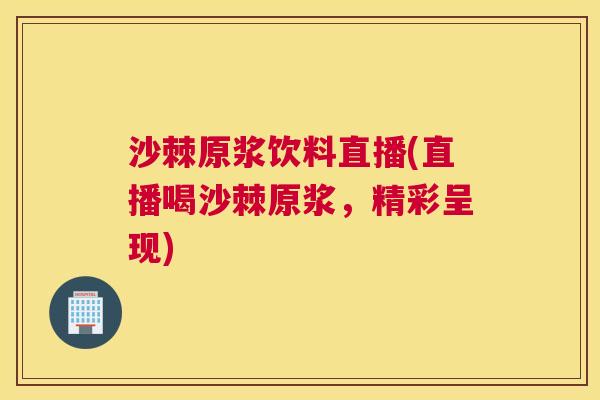 沙棘原浆饮料直播(直播喝沙棘原浆，精彩呈现)