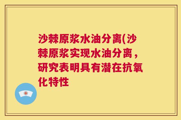 沙棘原浆水油分离(沙棘原浆实现水油分离，研究表明具有潜在抗氧化特性