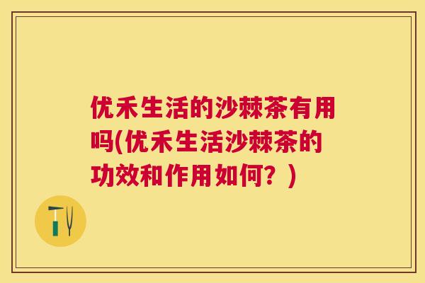 优禾生活的沙棘茶有用吗(优禾生活沙棘茶的功效和作用如何？)
