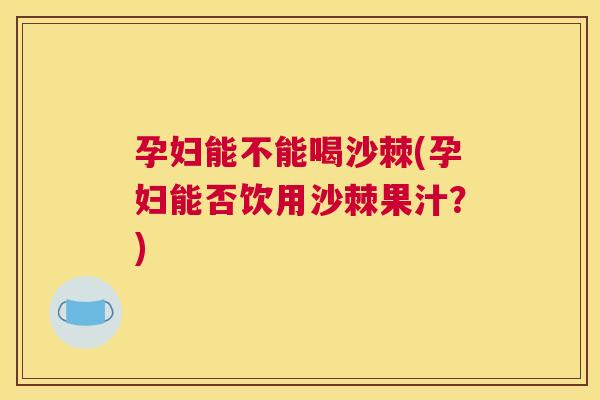 孕妇能不能喝沙棘(孕妇能否饮用沙棘果汁？)