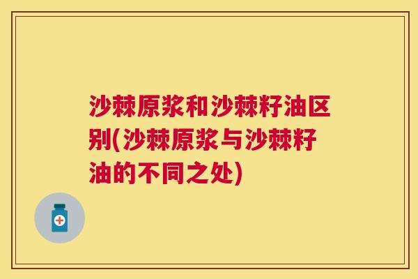 沙棘原浆和沙棘籽油区别(沙棘原浆与沙棘籽油的不同之处)