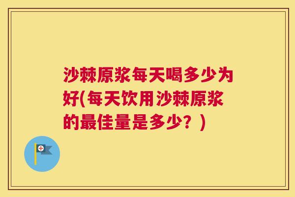 沙棘原浆每天喝多少为好(每天饮用沙棘原浆的最佳量是多少？)