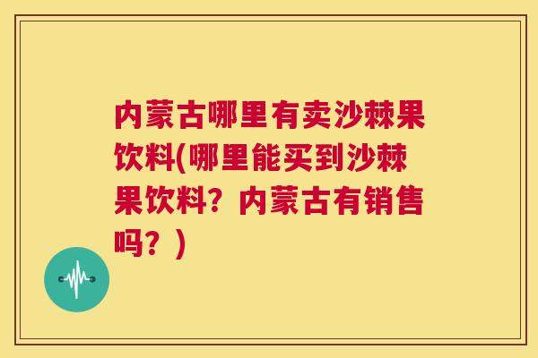 内蒙古哪里有卖沙棘果饮料(哪里能买到沙棘果饮料？内蒙古有销售吗？)