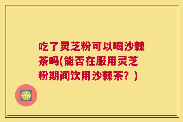 吃了灵芝粉可以喝沙棘茶吗(能否在服用灵芝粉期间饮用沙棘茶？)