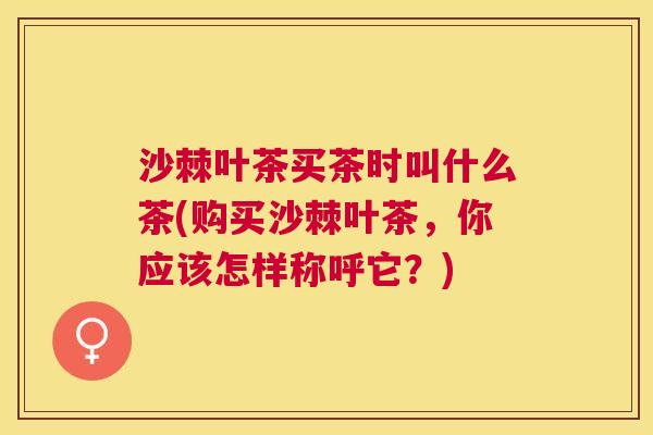 沙棘叶茶买茶时叫什么茶(购买沙棘叶茶，你应该怎样称呼它？)