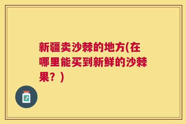 新疆卖沙棘的地方(在哪里能买到新鲜的沙棘果？)