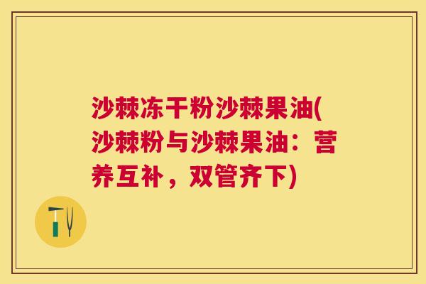 沙棘冻干粉沙棘果油(沙棘粉与沙棘果油：营养互补，双管齐下)