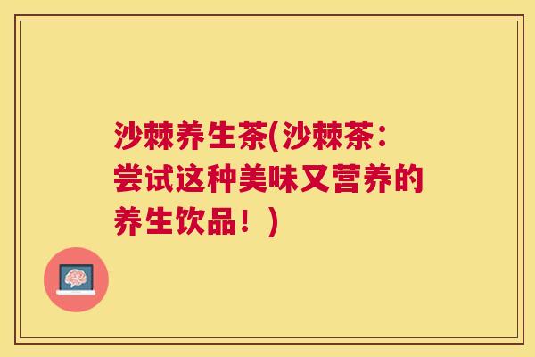 沙棘养生茶(沙棘茶：尝试这种美味又营养的养生饮品！)