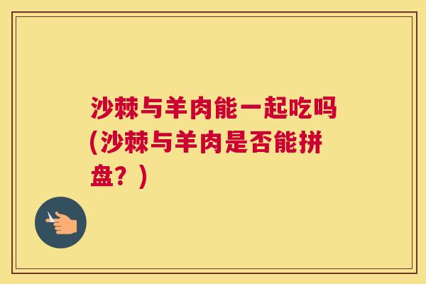 沙棘与羊肉能一起吃吗(沙棘与羊肉是否能拼盘?) 沙棘与羊肉能一起吃吗(沙棘与羊肉是否能拼盘?)