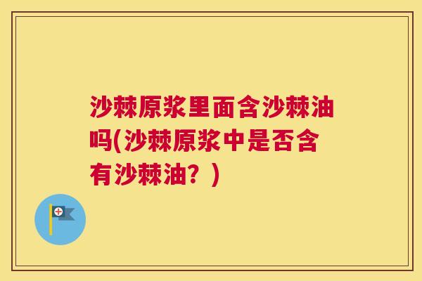 沙棘原浆里面含沙棘油吗(沙棘原浆中是否含有沙棘油？)