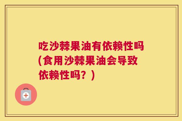 吃沙棘果油有依赖性吗(食用沙棘果油会导致依赖性吗？)