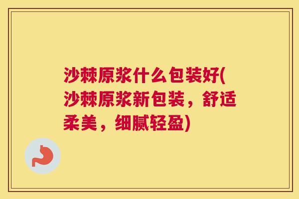 沙棘原浆什么包装好(沙棘原浆新包装，舒适柔美，细腻轻盈)