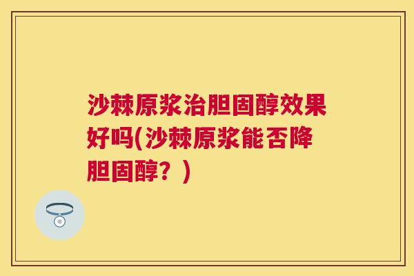 沙棘原浆治胆固醇效果好吗(沙棘原浆能否降胆固醇？)