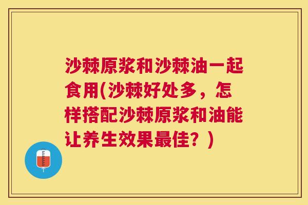 沙棘原浆和沙棘油一起食用(沙棘好处多，怎样搭配沙棘原浆和油能让养生效果最佳？)