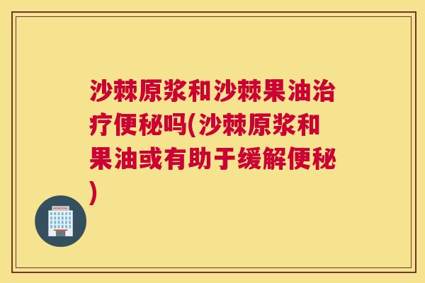 沙棘原浆和沙棘果油治疗便秘吗(沙棘原浆和果油或有助于缓解便秘)