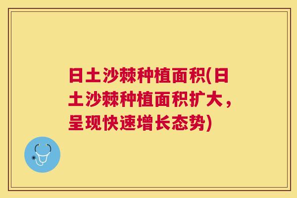 日土沙棘种植面积(日土沙棘种植面积扩大，呈现快速增长态势)